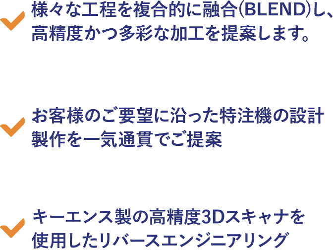 様々な工程を複合的に融合(BLEND)し、高精度かつ多彩な加工を提案します。お客様のご要望に沿った特注機の設計製作を一気通貫でご提案。キーエンス製の高精度3Dスキャナを使用したリバースエンジニアリング